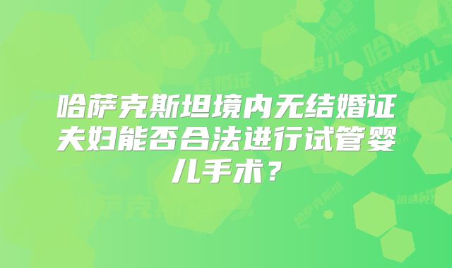 哈萨克斯坦境内无结婚证夫妇能否合法进行试管婴儿手术?