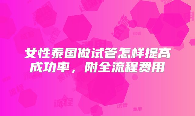 女性泰国做试管怎样提高成功率，附全流程费用
