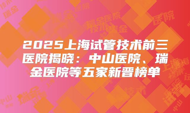 2025上海试管技术前三医院揭晓：中山医院、瑞金医院等五家新晋榜单