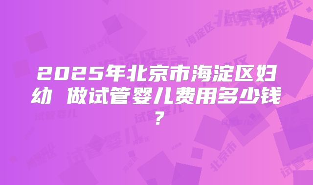 2025年北京市海淀区妇幼 做试管婴儿费用多少钱？