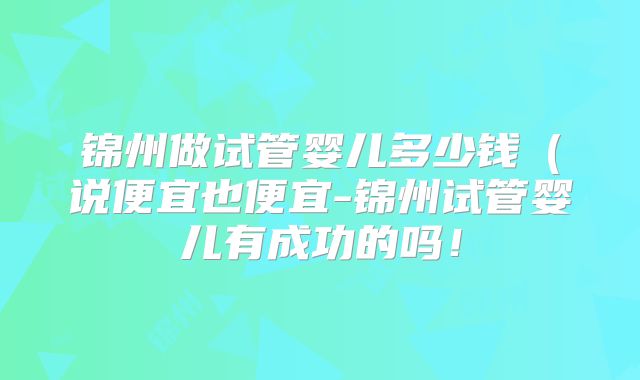 锦州做试管婴儿多少钱(说便宜也便宜-锦州试管婴儿有成功的吗!