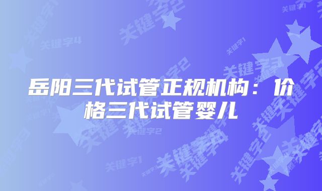 岳阳三代试管正规机构：价格三代试管婴儿
