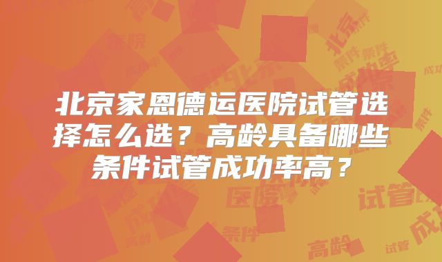 北京家恩德运医院试管选择怎么选？高龄具备哪些条件试管成功率高？