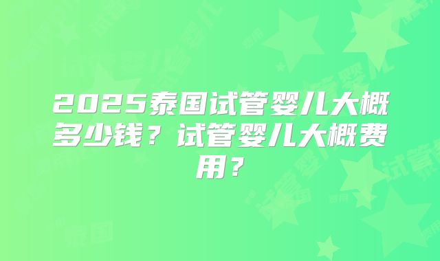 2025泰国试管婴儿大概多少钱?试管婴儿大概费用?