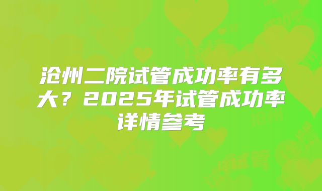 沧州二院试管成功率有多大？2025年试管成功率详情参考