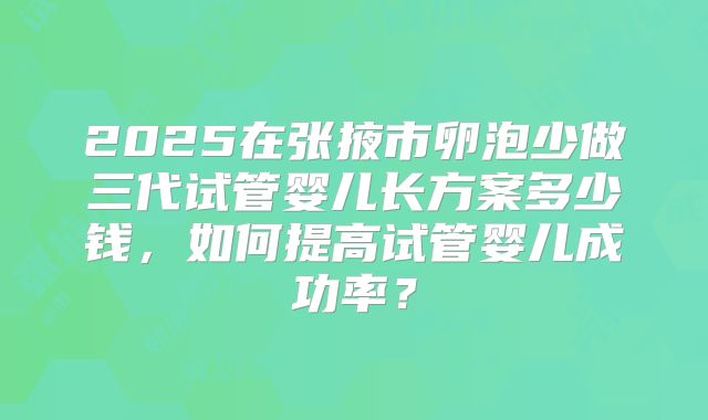 2025在张掖市卵泡少做三代试管婴儿长方案多少钱,如何提高试管婴儿成功率?