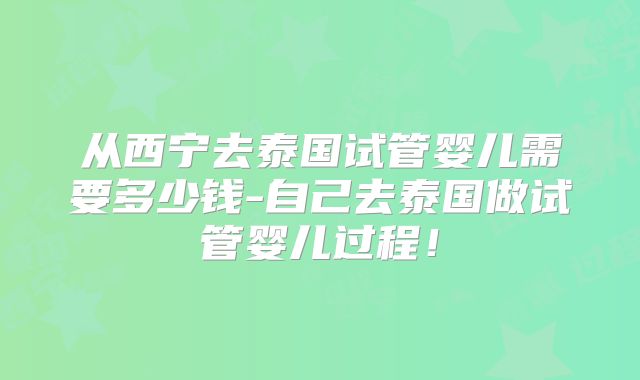 从西宁去泰国试管婴儿需要多少钱-自己去泰国做试管婴儿过程！