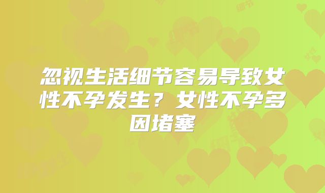 忽视生活细节容易导致女性不孕发生？女性不孕多因堵塞