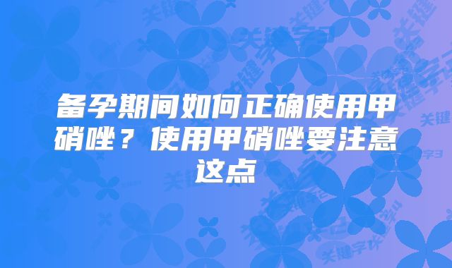备孕期间如何正确使用甲硝唑?使用甲硝唑要注意这点