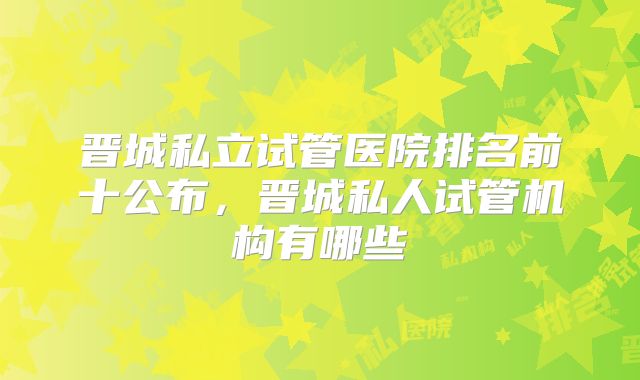 晋城私立试管医院排名前十公布,晋城私人试管机构有哪些