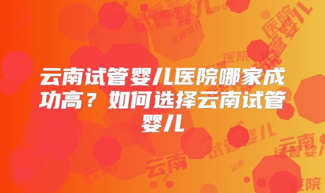 云南试管婴儿医院哪家成功高？如何选择云南试管婴儿