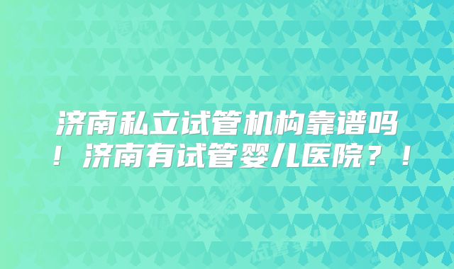 济南私立试管机构靠谱吗！济南有试管婴儿医院？！