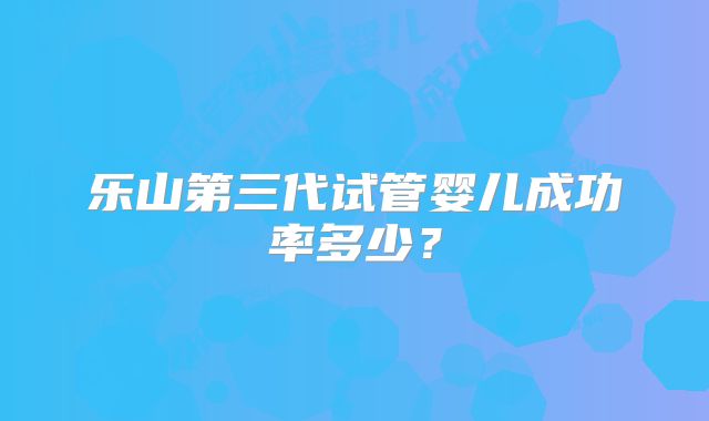 乐山第三代试管婴儿成功率多少?