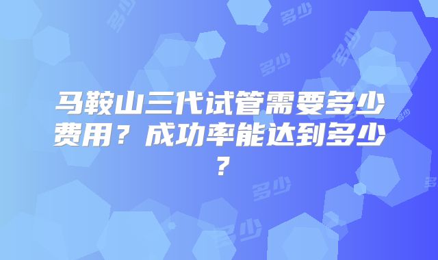 马鞍山三代试管需要多少费用？成功率能达到多少？