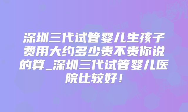 深圳三代试管婴儿生孩子费用大约多少贵不贵你说的算_深圳三代试管婴儿医院比较好！