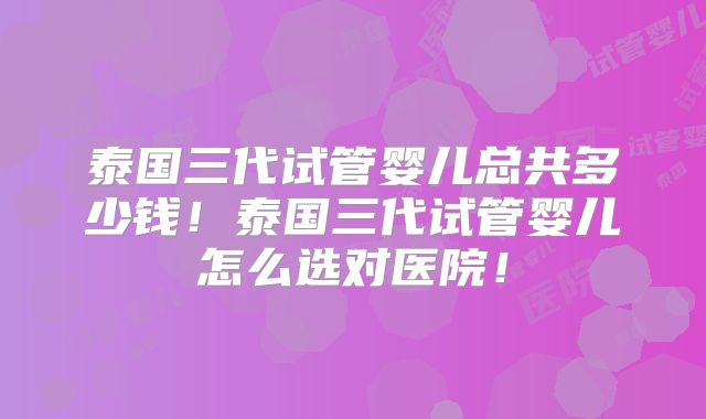 泰国三代试管婴儿总共多少钱！泰国三代试管婴儿怎么选对医院！