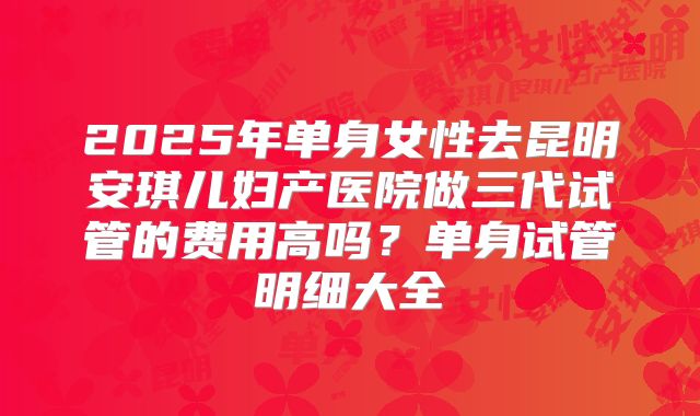 2025年单身女性去昆明安琪儿妇产医院做三代试管的费用高吗?单身试管明细大全