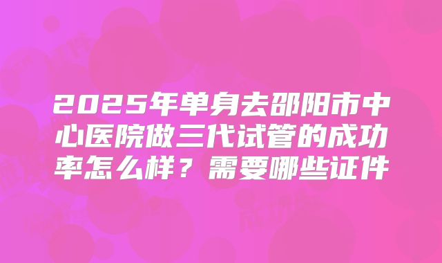 2025年单身去邵阳市中心医院做三代试管的成功率怎么样？需要哪些证件