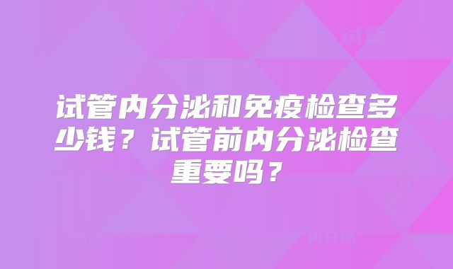 试管内分泌和免疫检查多少钱?试管前内分泌检查重要吗?