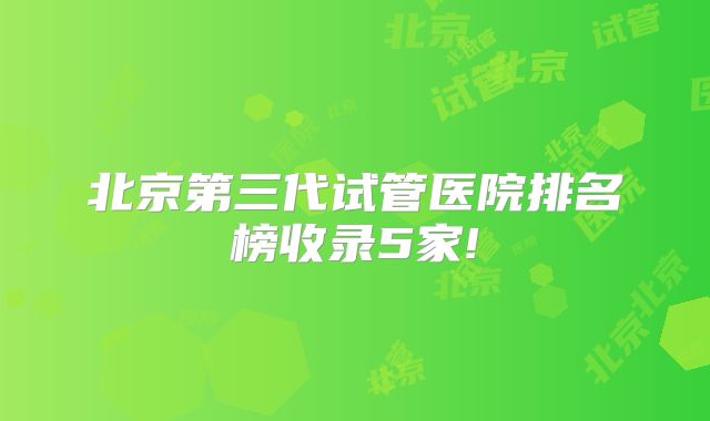 北京第三代试管医院排名榜收录5家!