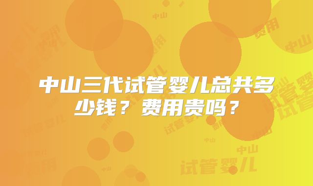 中山三代试管婴儿总共多少钱?费用贵吗?