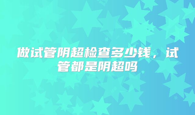 做试管阴超检查多少钱,试管都是阴超吗