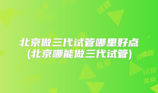 北京做三代试管哪里好点(北京哪能做三代试管)