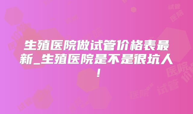 生殖医院做试管价格表最新_生殖医院是不是很坑人！