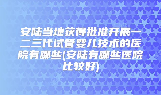 安陆当地获得批准开展一二三代试管婴儿技术的医院有哪些(安陆有哪些医院比较好)