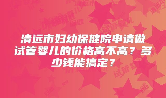 清远市妇幼保健院申请做试管婴儿的价格高不高？多少钱能搞定？