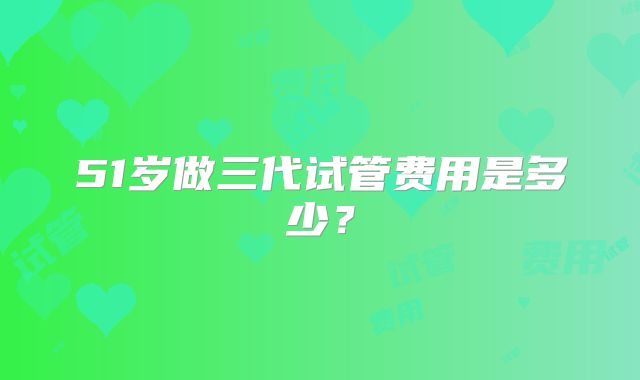 51岁做三代试管费用是多少？