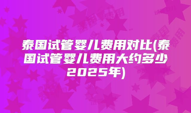 泰国试管婴儿费用对比(泰国试管婴儿费用大约多少2025年)