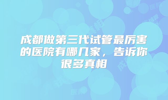 成都做第三代试管最厉害的医院有哪几家，告诉你很多真相