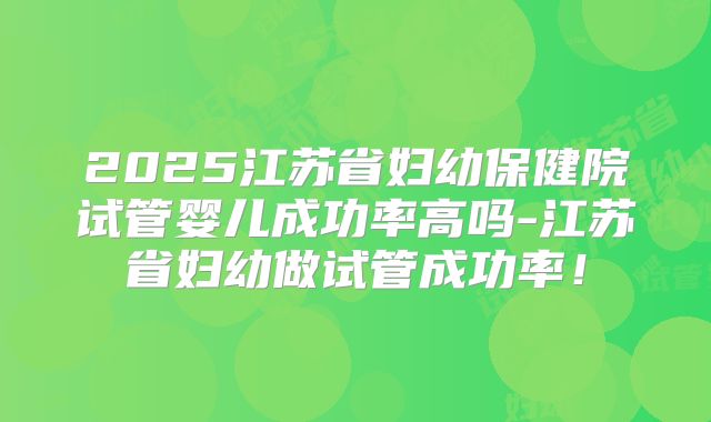 2025江苏省妇幼保健院试管婴儿成功率高吗-江苏省妇幼做试管成功率！