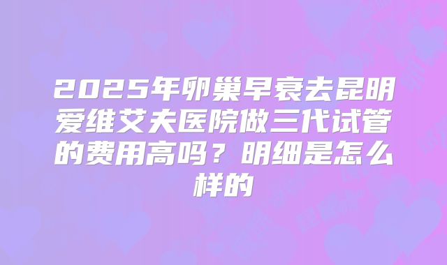 2025年卵巢早衰去昆明爱维艾夫医院做三代试管的费用高吗?明细是怎么样的