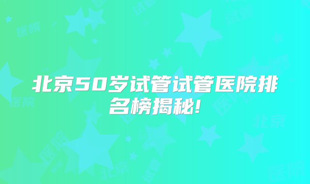 北京50岁试管试管医院排名榜揭秘!