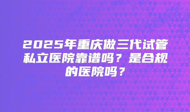 2025年重庆做三代试管私立医院靠谱吗？是合规的医院吗？