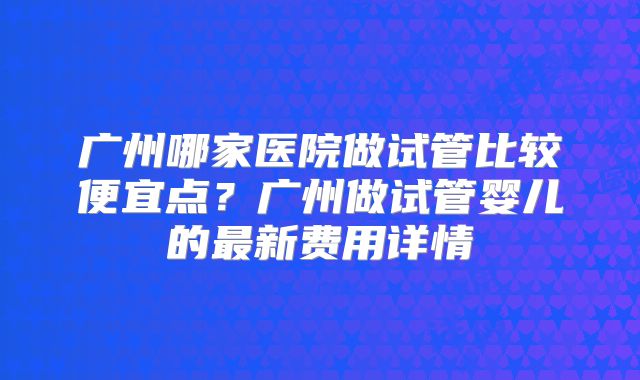 广州哪家医院做试管比较便宜点？广州做试管婴儿的最新费用详情