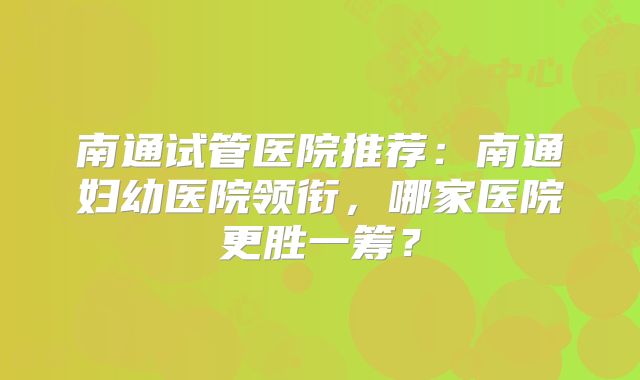 南通试管医院推荐：南通妇幼医院领衔，哪家医院更胜一筹？