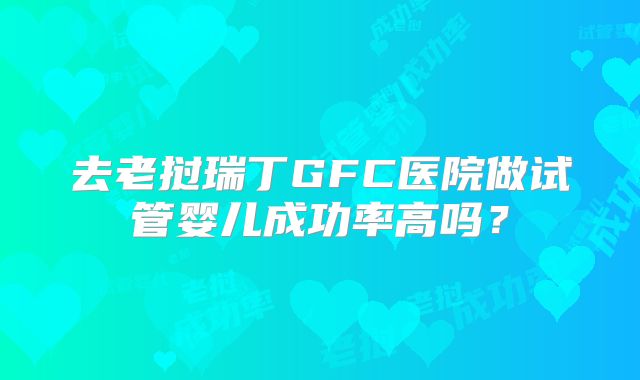 去老挝瑞丁GFC医院做试管婴儿成功率高吗?