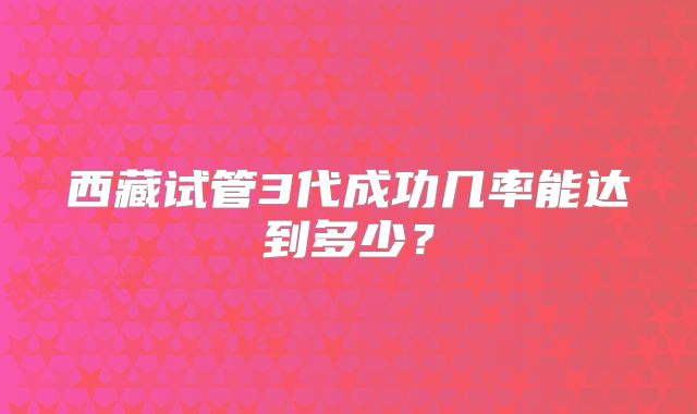 西藏试管3代成功几率能达到多少？
