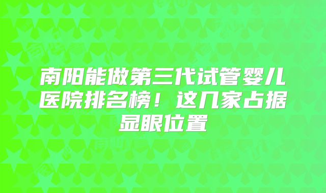 南阳能做第三代试管婴儿医院排名榜！这几家占据显眼位置