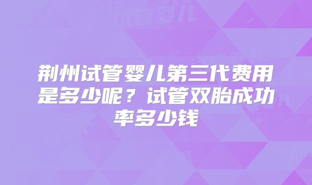 荆州试管婴儿第三代费用是多少呢?试管双胎成功率多少钱