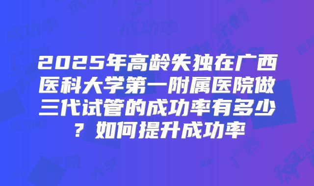 2025年高龄失独在广西医科大学第一附属医院做三代试管的成功率有多少?如何提升成功率