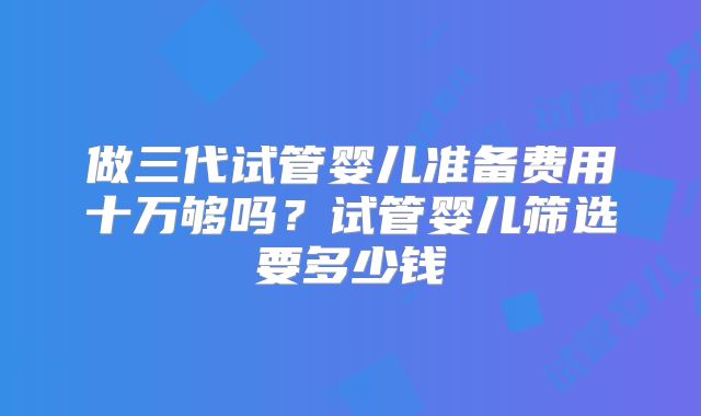做三代试管婴儿准备费用十万够吗？试管婴儿筛选要多少钱