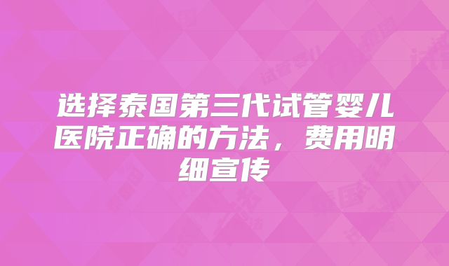 选择泰国第三代试管婴儿医院正确的方法，费用明细宣传