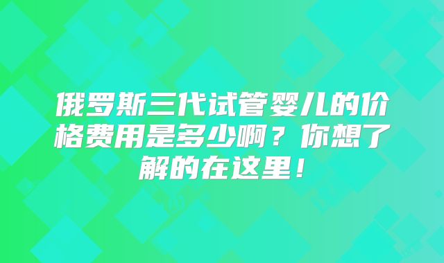 俄罗斯三代试管婴儿的价格费用是多少啊？你想了解的在这里！