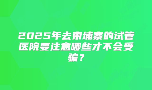 2025年去柬埔寨的试管医院要注意哪些才不会受骗？