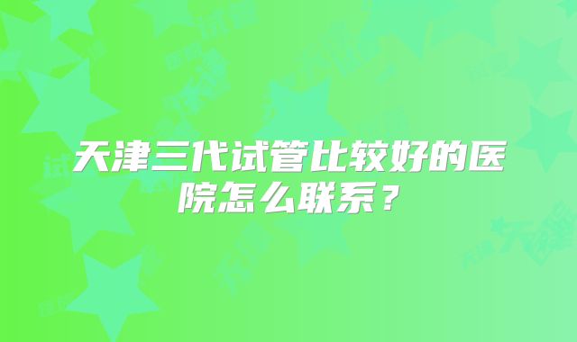 天津三代试管比较好的医院怎么联系？