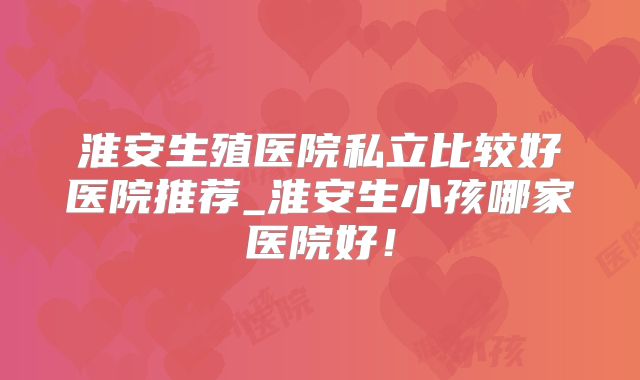 淮安生殖医院私立比较好医院推荐_淮安生小孩哪家医院好！